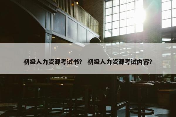 初级人力资源考试书? 初级人力资源考试内容? 初级人力资源考试书? 初级人力资源考试内容?