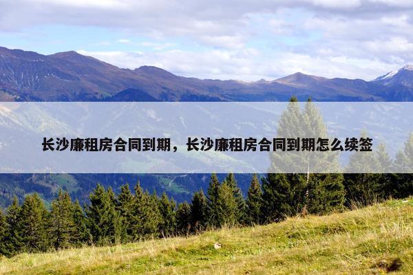 长沙廉租房合同到期，长沙廉租房合同到期怎么续签