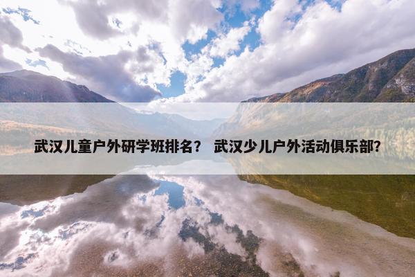 武汉儿童户外研学班排名？ 武汉少儿户外活动俱乐部？