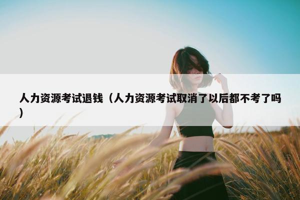 人力资源考试退钱(人力资源考试取消了以后都不考了吗) 人力资源考试退钱(人力资源考试取消了以后都不考了吗)