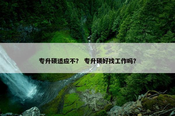 专升硕适应不? 专升硕好找工作吗? 专升硕适应不? 专升硕好找工作吗?