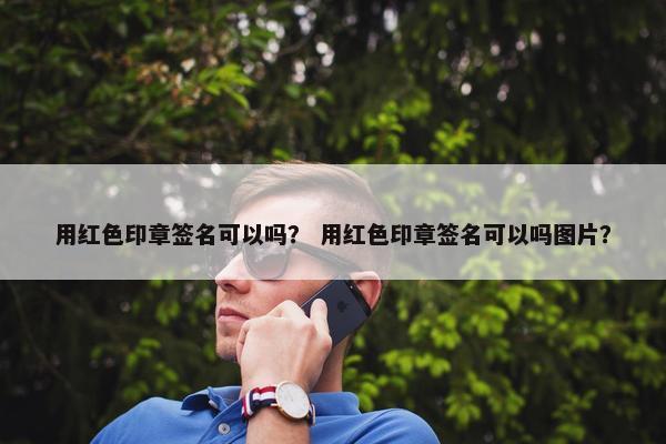 用红色印章签名可以吗？ 用红色印章签名可以吗图片？