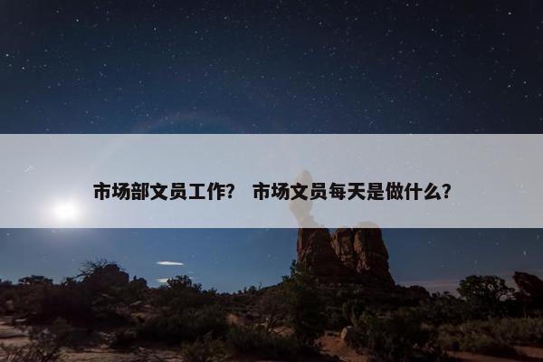 市场部文员工作? 市场文员每天是做什么? 市场部文员工作? 市场文员每天是做什么?