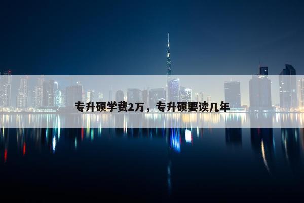 专升硕学费2万,专升硕要读几年 专升硕学费2万,专升硕要读几年