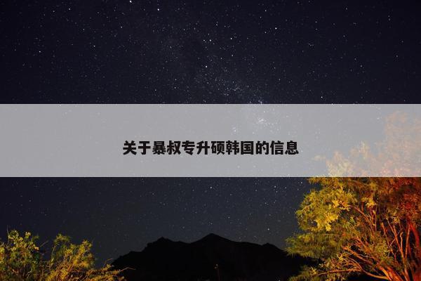 关于暴叔专升硕韩国的信息 关于暴叔专升硕韩国的信息