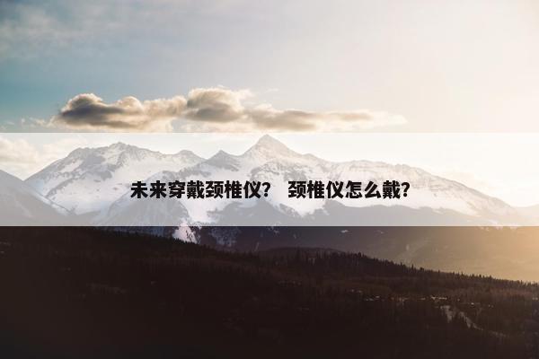 未来穿戴颈椎仪？ 颈椎仪怎么戴？