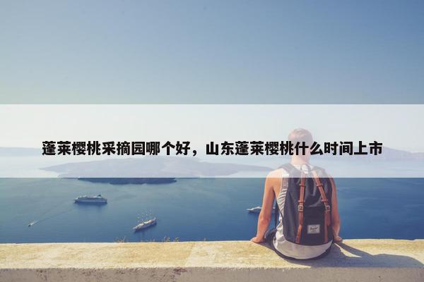 蓬莱樱桃采摘园哪个好，山东蓬莱樱桃什么时间上市