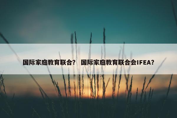 国际家庭教育联合？ 国际家庭教育联合会IFEA？
