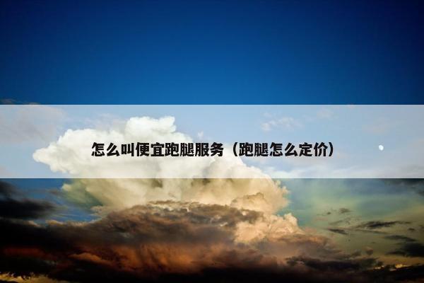 怎么叫便宜跑腿服务(跑腿怎么定价) 怎么叫便宜跑腿服务(跑腿怎么定价)