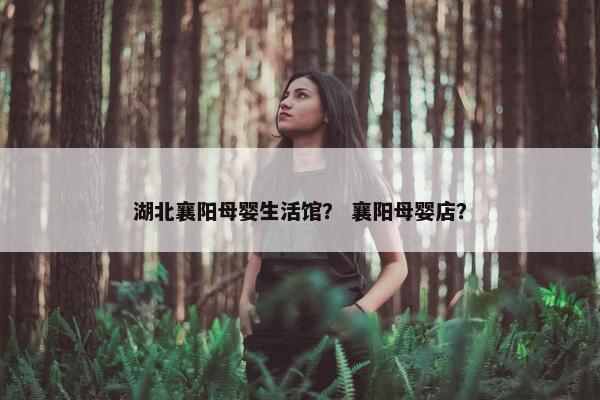 湖北襄阳母婴生活馆？ 襄阳母婴店？