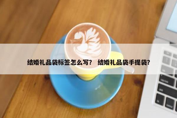 结婚礼品袋标签怎么写? 结婚礼品袋手提袋? 结婚礼品袋标签怎么写? 结婚礼品袋手提袋?