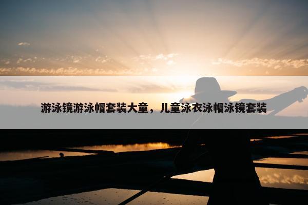 游泳镜游泳帽套装大童，儿童泳衣泳帽泳镜套装