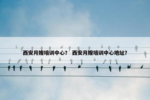 西安月嫂培训中心？ 西安月嫂培训中心地址？