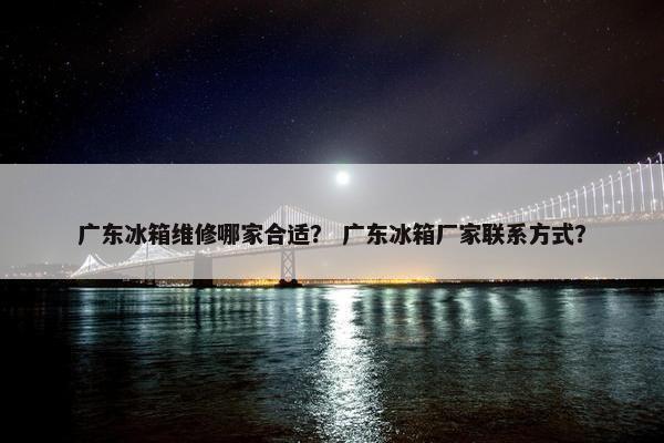 广东冰箱维修哪家合适？ 广东冰箱厂家联系方式？