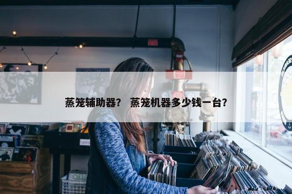 蒸笼辅助器？ 蒸笼机器多少钱一台？