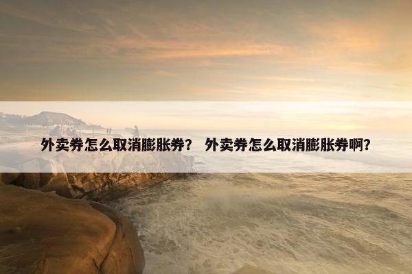 外卖券怎么取消膨胀券？ 外卖券怎么取消膨胀券啊？