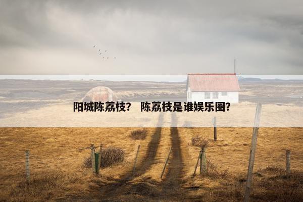 阳城陈荔枝？ 陈荔枝是谁娱乐圈？