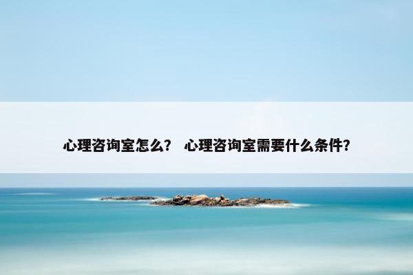 心理咨询室怎么？ 心理咨询室需要什么条件？
