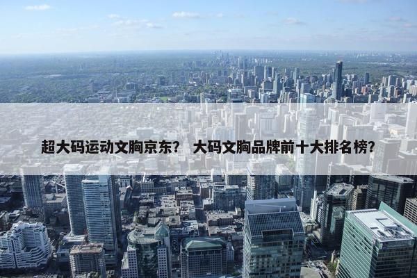 超大码运动文胸京东？ 大码文胸品牌前十大排名榜？