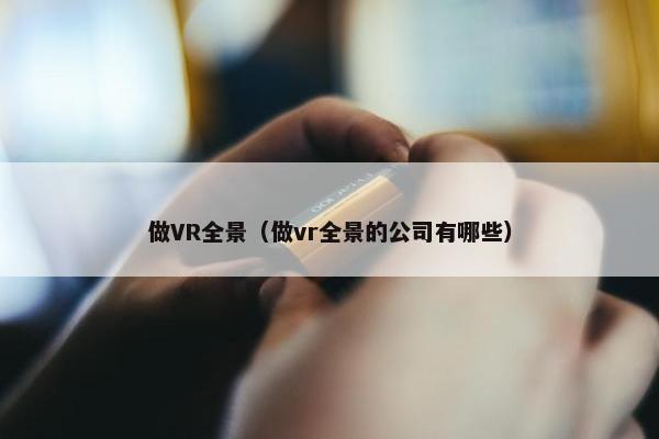 做VR全景(做vr全景的公司有哪些) 做VR全景(做vr全景的公司有哪些)