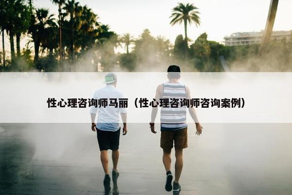 性心理咨询师马丽（性心理咨询师咨询案例）