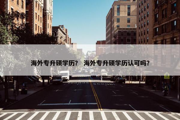 海外专升硕学历？ 海外专升硕学历认可吗？