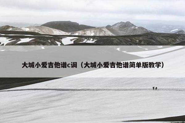 大城小爱吉他谱c调（大城小爱吉他谱简单版教学）