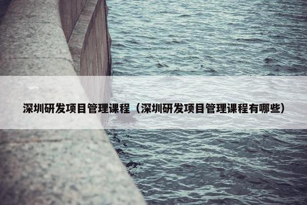 深圳研发项目管理课程（深圳研发项目管理课程有哪些）
