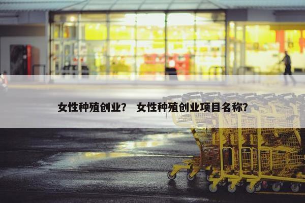女性种殖创业？ 女性种殖创业项目名称？