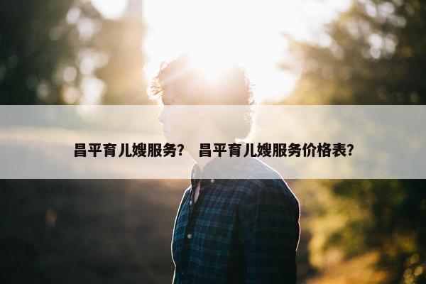 昌平育儿嫂服务？ 昌平育儿嫂服务价格表？
