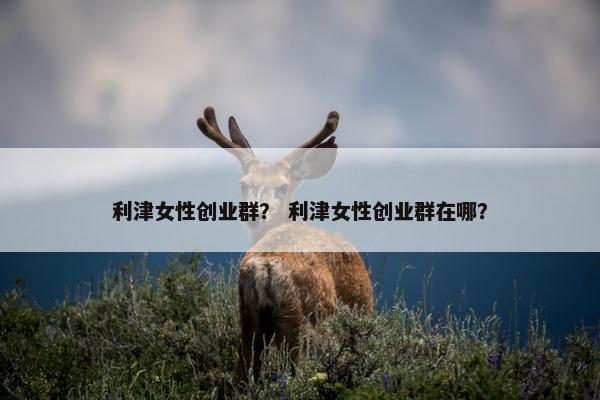 利津女性创业群？ 利津女性创业群在哪？