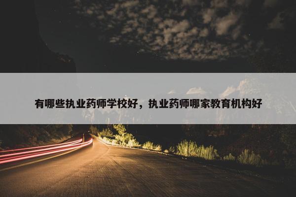 有哪些执业药师学校好，执业药师哪家教育机构好
