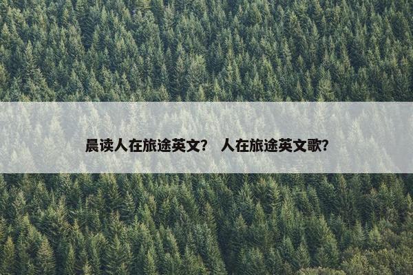 晨读人在旅途英文？ 人在旅途英文歌？