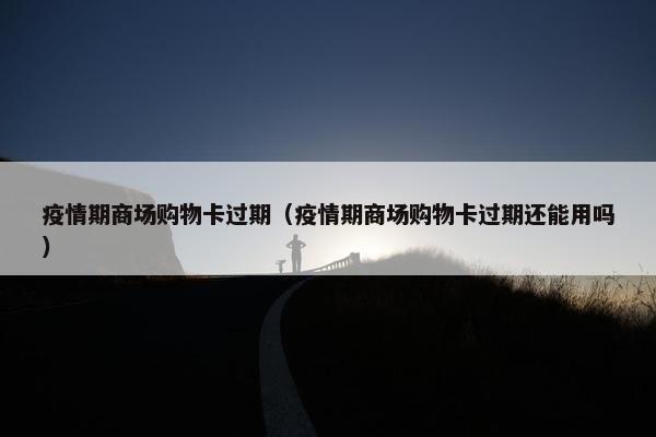 疫情期商场购物卡过期(疫情期商场购物卡过期还能用吗) 疫情期商场购物卡过期(疫情期商场购物卡过期还能用吗)