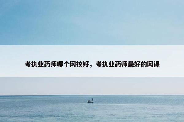 考执业药师哪个网校好，考执业药师最好的网课