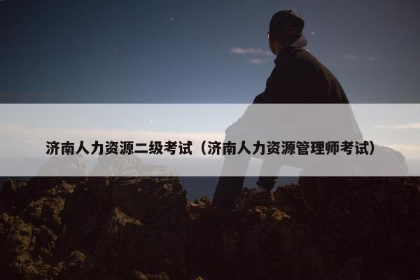 济南人力资源二级考试(济南人力资源管理师考试) 济南人力资源二级考试(济南人力资源管理师考试)