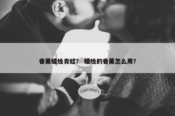 香薰蜡烛青蛙? 蜡烛的香薰怎么用? 香薰蜡烛青蛙? 蜡烛的香薰怎么用?