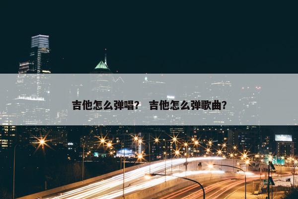 吉他怎么弹唱？ 吉他怎么弹歌曲？