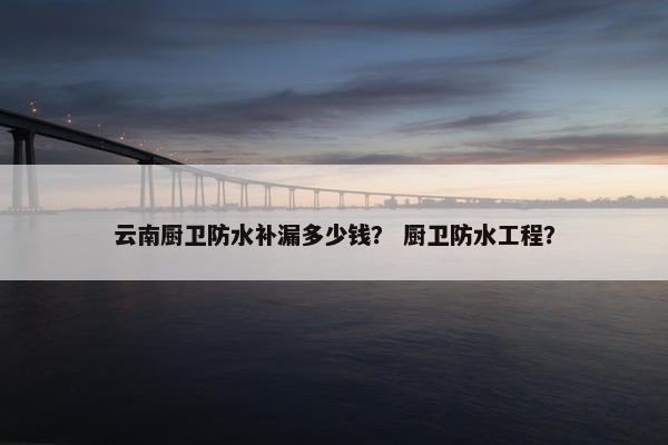 云南厨卫防水补漏多少钱？ 厨卫防水工程？