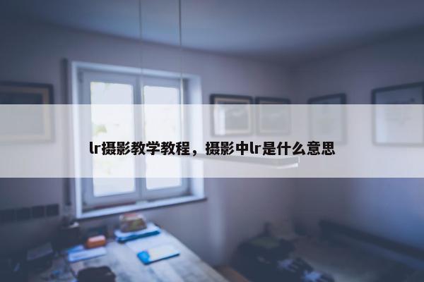lr摄影教学教程，摄影中lr是什么意思