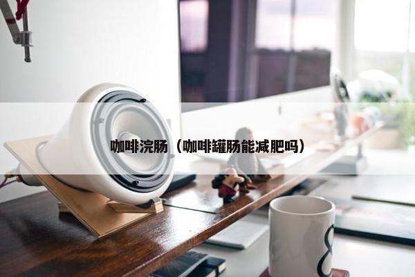 咖啡浣肠(咖啡罐肠能减肥吗) 咖啡浣肠(咖啡罐肠能减肥吗)