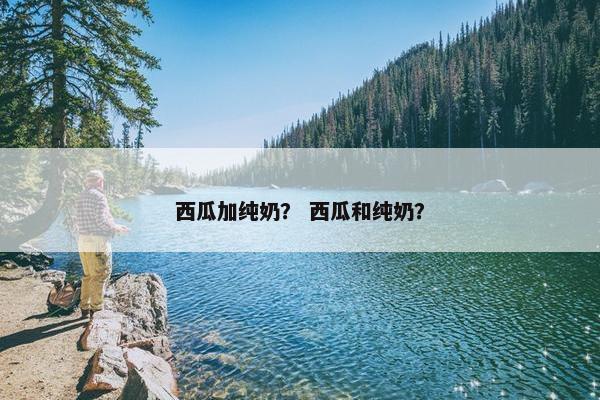 西瓜加纯奶？ 西瓜和纯奶？