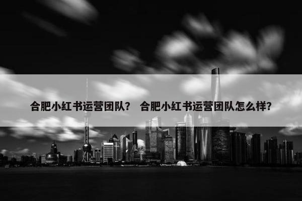 合肥小红书运营团队? 合肥小红书运营团队怎么样? 合肥小红书运营团队? 合肥小红书运营团队怎么样?