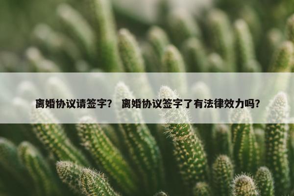 离婚协议请签字？ 离婚协议签字了有法律效力吗？