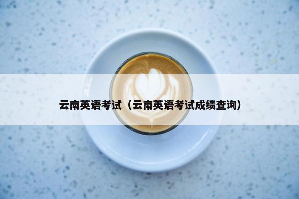 云南英语考试(云南英语考试成绩查询) 云南英语考试(云南英语考试成绩查询)