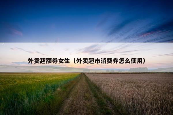 外卖超额券女生（外卖超市消费券怎么使用）