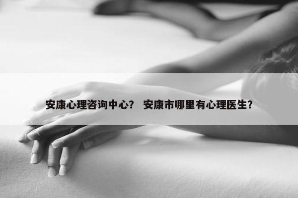 安康心理咨询中心? 安康市哪里有心理医生? 安康心理咨询中心? 安康市哪里有心理医生?