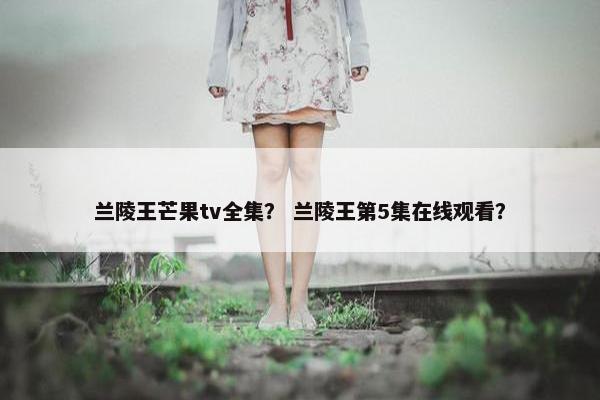 兰陵王芒果tv全集？ 兰陵王第5集在线观看？