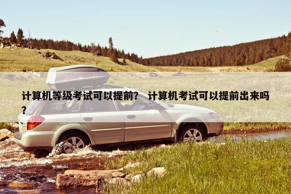 计算机等级考试可以提前？ 计算机考试可以提前出来吗？