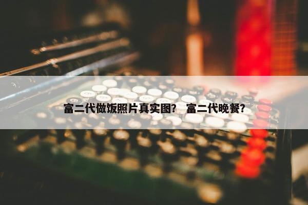 富二代做饭照片真实图? 富二代晚餐? 富二代做饭照片真实图? 富二代晚餐?
